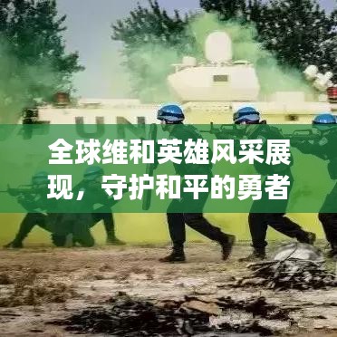全球维和英雄风采展现，守护和平的勇者行动时刻