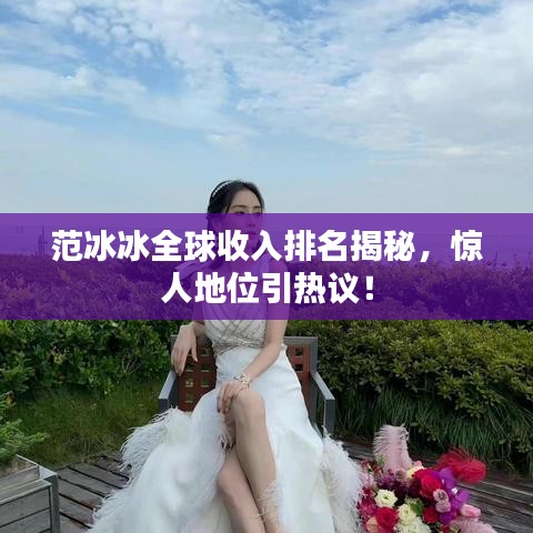 范冰冰全球收入排名揭秘，惊人地位引热议！