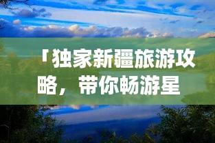 「独家新疆旅游攻略，带你畅游星球级美景」