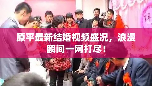 原平最新结婚视频盛况，浪漫瞬间一网打尽！