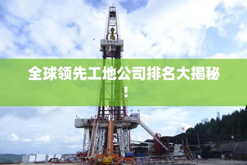 全球领先工地公司排名大揭秘！