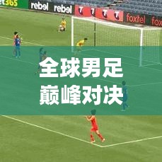 全球男足巅峰对决荣耀榜，决战舞台上的荣誉与梦想之旅